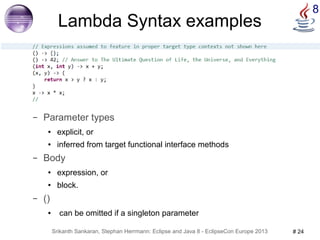 8 Lambda Syntax examples 
– Parameter types 
● explicit, or 
● inferred from target functional interface methods 
– Body 
● expression, or 
● block. 
Srikanth Sankaran, Stephan Herrmann: Eclipse and Java 8 - EclipseCon Europe 2013 # 24 
– () 
● can be omitted if a singleton parameter 
 