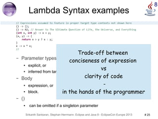 8 Lambda Syntax examples 
– Parameter types 
● explicit, or 
Trade-off between 
conciseness of expression 
● inferred from target functional interface methods 
– Body 
● expression, or 
● block. 
Srikanth Sankaran, Stephan Herrmann: Eclipse and Java 8 - EclipseCon Europe 2013 # 25 
– () 
● can be omitted if a singleton parameter 
vs 
clarity of code 
- 
in the hands of the programmer 
 