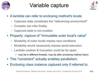 8 Variable capture 
● A lambda can refer to enclosing method's locals 
– Captured state constitutes the "referencing environment" 
– Compiler can infer finality 
– Captured state is not mutable. 
● Properly: capture of "immutable outer local's value" 
– Mutability of outer locals implies race conditions 
– Mutability would necessarily impose serial execution. 
– Lambda creation & invocation could be far apart. 
● may be in different threads, may be after enclosing method return 
● This "constraint" actually enables parallelism. 
● Enclosing class instance captured only if referred to. 
Srikanth Sankaran, Stephan Herrmann: Eclipse and Java 8 - EclipseCon Europe 2013 # 26 
 