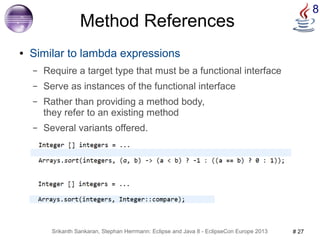 8 Method References 
● Similar to lambda expressions 
– Require a target type that must be a functional interface 
– Serve as instances of the functional interface 
– Rather than providing a method body, 
they refer to an existing method 
– Several variants offered. 
Srikanth Sankaran, Stephan Herrmann: Eclipse and Java 8 - EclipseCon Europe 2013 # 27 
 
