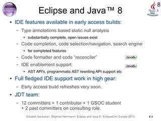 8 Eclipse and Java™ 8 
● IDE features available in early access builds: 
– Type annotations based static null analysis 
● substantially complete, open issues exist 
– Code completion, code selection/navigation, search engine 
● for completed features 
– Code formatter and code “reconciler” 
– IDE enablement support: 
● AST API's, programmatic AST rewriting API support etc 
● Full fledged IDE support work in high gear: 
– Early access build refreshes very soon. 
● JDT team: 
– 12 committers + 1 contributor + 1 GSOC student 
+ 2 past committers on consulting role. 
Java8 
Java8 
Srikanth Sankaran, Stephan Herrmann: Eclipse and Java 8 - EclipseCon Europe 2013 # 4 
 