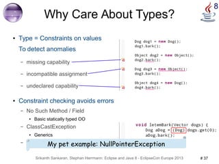 8 Why Care About Types? 
● Type = Constraints on values 
To detect anomalies 
– missing capability 
– incompatible assignment 
– undeclared capability 
● Constraint checking avoids errors 
– No Such Method / Field 
● Basic statically typed OO 
– ClassCastException 
● Generics 
– ??ExcepMtioyn pet example: NullPointerException 
Srikanth Sankaran, Stephan Herrmann: Eclipse and Java 8 - EclipseCon Europe 2013 # 37 
 