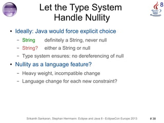 Let the Type System 8 
Handle Nullity 
● Ideally: Java would force explicit choice 
– String definitely a String, never null 
– String? either a String or null 
– Type system ensures: no dereferencing of null 
● Nullity as a language feature? 
– Heavy weight, incompatible change 
– Language change for each new constraint? 
Srikanth Sankaran, Stephan Herrmann: Eclipse and Java 8 - EclipseCon Europe 2013 # 38 
 