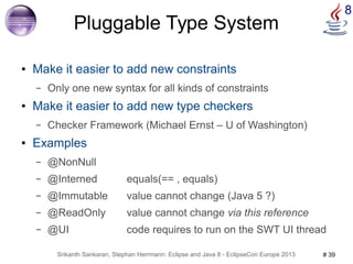 8 Pluggable Type System 
● Make it easier to add new constraints 
– Only one new syntax for all kinds of constraints 
● Make it easier to add new type checkers 
– Checker Framework (Michael Ernst – U of Washington) 
● Examples 
– @NonNull 
– @Interned equals(== , equals) 
– @Immutable value cannot change (Java 5 ?) 
– @ReadOnly value cannot change via this reference 
– @UI code requires to run on the SWT UI thread 
Srikanth Sankaran, Stephan Herrmann: Eclipse and Java 8 - EclipseCon Europe 2013 # 39 
 