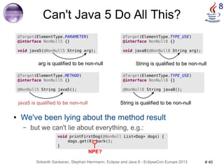 Can't Java 5 Do All This? 
@Target(ElementType.PARAMETER) 
@interface NonNull5 {} 
void java5(@NonNull5 String arg); 
arg is qualified to be non-null 
@Target(ElementType.TYPE_USE) 
@interface NonNull8 {} 
void java8(@NonNull8 String arg); 
String is qualified to be non-null 
String is qualified to be non-null 
@Target(ElementType.METHOD) 
@interface NonNull5 {} 
@NonNull5 String java5(); 
java5 is qualified to be non-null 
Srikanth Sankaran, Stephan Herrmann: Eclipse and Java 8 - EclipseCon Europe 2013 # 40 
8 
@Target(ElementType.TYPE_USE) 
@interface NonNull8 {} 
@NonNull8 String java8(); 
● We've been lying about the method result 
– but we can't lie about everything, e.g.: 
void printFirstDog(@NonNull List<Dog> dogs) { 
dogs.get(0).bark(); 
} 
NPE? 
 