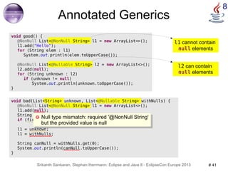 l1 cannot contain 
null elements 
Null type mismatch: required '@NonNull String' 
but the provided value is null 
Srikanth Sankaran, Stephan Herrmann: Eclipse and Java 8 - EclipseCon Europe 2013 # 41 
8 
void bad(List<String> unknown, List<@Nullable String> withNulls) { 
@NonNull List<@NonNull String> l1 = new ArrayList<>(); 
l1.add(null); 
String first = l1.get(0); 
if (first == null) return; 
l1 = unknown; 
l1 = withNulls; 
String canNull = withNulls.get(0); 
System.out.println(canNull.toUpperCase()); 
} 
@NonNull List<@Nullable String> l2 = new ArrayList<>(); 
l2 can contain 
null elements 
Annotated Generics 
void good() { 
@NonNull List<@NonNull String> l1 = new ArrayList<>(); 
l1.add("Hello"); 
for (String elem : l1) 
System.out.println(elem.toUpperCase()); 
l2.add(null); 
for (String unknown : l2) 
if (unknown != null) 
System.out.println(unknown.toUpperCase()); 
} 
Null type mismatch: required '@NonNull String' 
but the provided value is null 
 