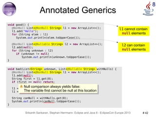 l1 cannot contain 
null elements 
Null comparison always yields false: 
The variable first cannot be null at this location 
Srikanth Sankaran, Stephan Herrmann: Eclipse and Java 8 - EclipseCon Europe 2013 # 42 
8 
void bad(List<String> unknown, List<@Nullable String> withNulls) { 
@NonNull List<@NonNull String> l1 = new ArrayList<>(); 
l1.add(null); 
String first = l1.get(0); 
if (first == null) return; 
l1 = unknown; 
l1 = withNulls; 
String canNull = withNulls.get(0); 
System.out.println(canNull.toUpperCase()); 
} 
@NonNull List<@Nullable String> l2 = new ArrayList<>(); 
l2 can contain 
null elements 
Annotated Generics 
void good() { 
@NonNull List<@NonNull String> l1 = new ArrayList<>(); 
l1.add("Hello"); 
for (String elem : l1) 
System.out.println(elem.toUpperCase()); 
l2.add(null); 
for (String unknown : l2) 
if (unknown != null) 
System.out.println(unknown.toUpperCase()); 
} 
Null comparison always yields false: 
The variable first cannot be null at this location 
 