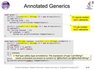 l1 cannot contain 
null elements 
Null type safety (type annotations): The expression of type 'List<String>' 
needs unchecked conversion to conform to '@NonNull List<@NonNull String>' 
Srikanth Sankaran, Stephan Herrmann: Eclipse and Java 8 - EclipseCon Europe 2013 # 43 
8 
void bad(List<String> unknown, List<@Nullable String> withNulls) { 
@NonNull List<@NonNull String> l1 = new ArrayList<>(); 
l1.add(null); 
String first = l1.get(0); 
if (first == null) return; 
l1 = unknown; 
l1 = withNulls; 
String canNull = withNulls.get(0); 
System.out.println(canNull.toUpperCase()); 
} 
@NonNull List<@Nullable String> l2 = new ArrayList<>(); 
l2 can contain 
null elements 
Annotated Generics 
void good() { 
@NonNull List<@NonNull String> l1 = new ArrayList<>(); 
l1.add("Hello"); 
for (String elem : l1) 
System.out.println(elem.toUpperCase()); 
l2.add(null); 
for (String unknown : l2) 
if (unknown != null) 
System.out.println(unknown.toUpperCase()); 
} 
Null type safety (type annotations): The expression of type 'List<String>' 
needs unchecked conversion to conform to '@NonNull List<@NonNull String>' 
 