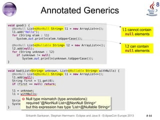 l1 cannot contain 
null elements 
Null type mismatch (type annotations): 
required '@NonNull List<@NonNull String>' 
but this expression has type 'List<@Nullable String>' 
Srikanth Sankaran, Stephan Herrmann: Eclipse and Java 8 - EclipseCon Europe 2013 # 44 
8 
void bad(List<String> unknown, List<@Nullable String> withNulls) { 
@NonNull List<@NonNull String> l1 = new ArrayList<>(); 
l1.add(null); 
String first = l1.get(0); 
if (first == null) return; 
l1 = unknown; 
l1 = withNulls; 
String canNull = withNulls.get(0); 
System.out.println(canNull.toUpperCase()); 
} 
@NonNull List<@Nullable String> l2 = new ArrayList<>(); 
l2 can contain 
null elements 
Annotated Generics 
void good() { 
@NonNull List<@NonNull String> l1 = new ArrayList<>(); 
l1.add("Hello"); 
for (String elem : l1) 
System.out.println(elem.toUpperCase()); 
l2.add(null); 
for (String unknown : l2) 
if (unknown != null) 
System.out.println(unknown.toUpperCase()); 
} 
Null type mismatch (type annotations): 
required '@NonNull List<@NonNull String>' 
but this expression has type 'List<@Nullable String>' 
 