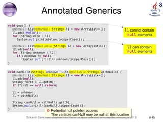 l1 cannot contain 
null elements 
Potential null pointer access: 
The variable canNull may be null at this location 
Srikanth Sankaran, Stephan Herrmann: Eclipse and Java 8 - EclipseCon Europe 2013 # 45 
8 
void bad(List<String> unknown, List<@Nullable String> withNulls) { 
@NonNull List<@NonNull String> l1 = new ArrayList<>(); 
l1.add(null); 
String first = l1.get(0); 
if (first == null) return; 
l1 = unknown; 
l1 = withNulls; 
String canNull = withNulls.get(0); 
System.out.println(canNull.toUpperCase()); 
} 
@NonNull List<@Nullable String> l2 = new ArrayList<>(); 
l2 can contain 
null elements 
Annotated Generics 
void good() { 
@NonNull List<@NonNull String> l1 = new ArrayList<>(); 
l1.add("Hello"); 
for (String elem : l1) 
System.out.println(elem.toUpperCase()); 
l2.add(null); 
for (String unknown : l2) 
if (unknown != null) 
System.out.println(unknown.toUpperCase()); 
} 
Potential null pointer access: 
The variable canNull may be null at this location 
 