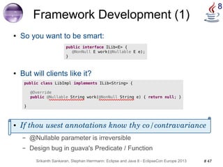 8 Framework Development (1) 
● So you want to be smart: 
public interface ILib<E> { 
@NonNull E work(@Nullable E e); 
} 
● But will clients like it? 
public class LibImpl implements ILib<String> { 
@Override 
public @Nullable String work(@NonNull String e) { return null; } 
● If thou usest annotations know thy co/contravariance 
– @Nullable parameter is irreversible 
– Design bug in guava's Predicate / Function 
Srikanth Sankaran, Stephan Herrmann: Eclipse and Java 8 - EclipseCon Europe 2013 # 47 
} 
 