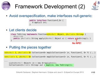 8 Framework Development (2) 
● Avoid overspecification, make interfaces null-generic: 
public interface Function<I,O> { 
O apply(I in); 
} 
● Let clients decide 
class ToString implements Function<@NonNull Object, @Nullable String> { 
@Override 
public @Nullable String apply(@NonNull Object o) { return o.toString(); } 
No NPE! 
Srikanth Sankaran, Stephan Herrmann: Eclipse and Java 8 - EclipseCon Europe 2013 # 48 
} 
● Putting the pieces together 
<@NonNull I, @Nullable O> Collection<O> map1(Collection<I> in, Function<I, O> f) { … } 
<@Nullable I, @NonNull O> Collection<O> map2(Collection<I> in, Function<I, O> f) { … } 
... 
List<@NonNull Object> in = new ArrayList<>(); 
Collection<@Nullable String> out = map1(in, new ToString()); 
 