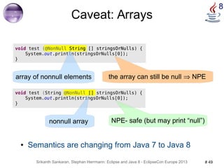 8 Caveat: Arrays 
void test (@NonNull String [] stringsOrNulls) { 
System.out.println(stringsOrNulls[0]); 
● Semantics are changing from Java 7 to Java 8 
Srikanth Sankaran, Stephan Herrmann: Eclipse and Java 8 - EclipseCon Europe 2013 # 49 
} 
array of nonnull elements the array can still be null Þ NPE 
void test (String @NonNull [] stringsOrNulls) { 
System.out.println(stringsOrNulls[0]); 
} 
nonnull array NPE- safe (but may print “null”) 
 