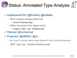 Srikanth Sankaran, Stephan Herrmann: Eclipse and Java 8 - EclipseCon Europe 2013 # 50 
8 
Status: Annotated Type Analysis 
● Implemented EA: @NonNull, @Nullable 
– Much analysis already performed 
● known & unknown bugs 
– Editor may show more bogus errors 
● Project > Clean and Problems View 
● Planned: @Uninterned 
● Proposed: @UiEffect, @Ui … 
– by [Colin S. Gordon, Werner Dietl, Michael D. Ernst, and Dan Grossman] 
– SWT: bye, bye, “Invalid thread access” 
 