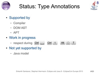 8 Status: Type Annotations 
● Supported by 
– Compiler 
– DOM AST 
– APT 
● Work in progress 
– respect during 
CCttrrll CCttrrll 1 CAtlrtl T 
● Not yet supported by 
– Java model 
Srikanth Sankaran, Stephan Herrmann: Eclipse and Java 8 - EclipseCon Europe 2013 # 51 
 