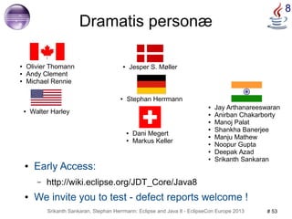 Srikanth Sankaran, Stephan Herrmann: Eclipse and Java 8 - EclipseCon Europe 2013 # 53 
8 
Dramatis personæ 
● Jay Arthanareeswaran 
● Anirban Chakarborty 
● Manoj Palat 
● Shankha Banerjee 
● Manju Mathew 
● Noopur Gupta 
● Deepak Azad 
● Srikanth Sankaran 
● Olivier Thomann 
● Andy Clement 
● Michael Rennie 
● Jesper S. Møller 
● Walter Harley 
● Stephan Herrmann 
● Dani Megert 
● Markus Keller 
● Early Access: 
– http://wiki.eclipse.org/JDT_Core/Java8 
● We invite you to test - defect reports welcome ! 
