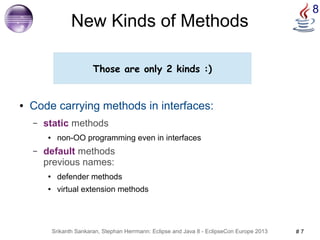 8 New Kinds of Methods 
Those are only 2 kinds :) 
● Code carrying methods in interfaces: 
– static methods 
● non-OO programming even in interfaces 
– default methods 
previous names: 
● defender methods 
● virtual extension methods 
Srikanth Sankaran, Stephan Herrmann: Eclipse and Java 8 - EclipseCon Europe 2013 # 7 
 