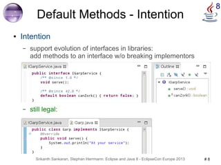 8 Default Methods - Intention 
● Intention 
– support evolution of interfaces in libraries: 
add methods to an interface w/o breaking implementors 
– still legal: 
Srikanth Sankaran, Stephan Herrmann: Eclipse and Java 8 - EclipseCon Europe 2013 # 8 
 