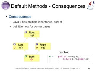 Srikanth Sankaran, Stephan Herrmann: Eclipse and Java 8 - EclipseCon Europe 2013 # 9 
8 
Default Methods - Consequences 
● Consequences 
– Java 8 has multiple inheritance, sort-of 
– but little help for corner cases 
Root 
m() 
Both 
Left 
D m() 
Right 
D m() 
resolve: 
 