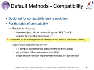 8 Default Methods - Compatibility 
● Designed for compatibility during evolution 
● For the price of compatibility 
– Recipe for disaster: 
● implement java.util.List → compile against JRE 7 → OK 
● upgrade to JRE 8 but compile as 1.7 
The type MyList<E> must implement the inherited abstract method Collection<E>.stream() 
– Undefined compiler behavior 
● 1.7 compiler cannot handle default methods (from .class) 
● ecj and javac differ – no plans to assimilate 
● depending on compiler implementation details, not specification 
Srikanth Sankaran, Stephan Herrmann: Eclipse and Java 8 - EclipseCon Europe 2013 # 12 
 