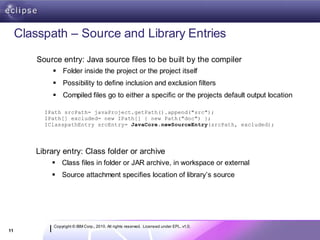 Classpath – Source and Library Entries
         Source entry: Java source files to be built by the compiler
              Folder inside the project or the project itself
              Possibility to define inclusion and exclusion filters
              Compiled files go to either a specific or the projects default output location

           IPath srcPath= javaProject.getPath().append("src");
           IPath[] excluded= new IPath[] { new Path("doc") };
           IClasspathEntry srcEntry= JavaCore.newSourceEntry(srcPath, excluded);




        Library entry: Class folder or archive
              Class files in folder or JAR archive, in workspace or external
              Source attachment specifies location of library’s source




             Copyright © IBM Corp., 2010. All rights reserved. Licensed under EPL, v1.0.
11
 