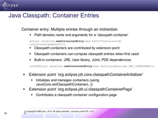 Java Classpath: Container Entries

         Container entry: Multiple entries through an indirection
                  Path denotes name and arguments for a ‘classpath container’
                 entry= JavaCore.newContainerEntry(new Path("containerId/
                 containerArguments"));
                  Classpath containers are contributed by extension point
                  Classpath containers can compute classpath entries when first used
                  Built-in containers: JRE, User library, JUnit, PDE dependencies
                 jreCPEntry= JavaCore.newContainerEntry(new Path(JavaRuntime.JRE_CONTAINER));


               Extension point ‘org.eclipse.jdt.core.classpathContainerInitializer’
                   Initializes and manages containers (using
                    JavaCore.setClasspathContainer(..))
               Extension point ‘org.eclipse.jdt.ui.classpathContainerPage’
                   Contributes a classpath container configuration page



              Copyright © IBM Corp., 2010. All rights reserved. Licensed under EPL, v1.0.
12
 