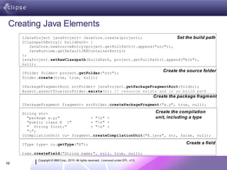 Creating Java Elements
     IJavaProject javaProject= JavaCore.create(project);              Set the build path
     IClasspathEntry[] buildPath= {
        JavaCore.newSourceEntry(project.getFullPath().append("src")),
        JavaRuntime.getDefaultJREContainerEntry()
     };
     javaProject.setRawClasspath(buildPath, project.getFullPath().append("bin"),
     null);

     IFolder folder= project.getFolder("src");
                                                                                             Create the source folder
     folder.create(true, true, null);

     IPackageFragmentRoot srcFolder= javaProject.getPackageFragmentRoot(folder);
     Assert.assertTrue(srcFolder.exists()); // resource exists and is on build path
                                                                                         Create the package fragment
     IPackageFragment fragment= srcFolder.createPackageFragment("x.y", true, null);

     String str=                                             Create the compilation
       "package x.y;"             + "n" +                   unit, including a type
       "public class E {"         + "n" +
       " String first;"           + "n" +
       "}";
     ICompilationUnit cu= fragment.createCompilationUnit("E.java", str, false, null);

     IType type= cu.getType("E");                                                                      Create a field

     type.createField("String name;", null, true, null);
           Copyright © IBM Corp., 2010. All rights reserved. Licensed under EPL, v1.0.
13
 