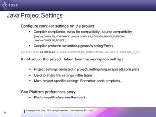 Java Project Settings
          Configure compiler settings on the project
                Compiler compliance, class file compatibility, source compatibility
                 (JavaCore.COMPILER_COMPLIANCE, JavaCore.COMPILER_CODEGEN_TARGET_PLATFORM,
                  JavaCore.COMPILER_SOURCE )

                Compiler problems severities (Ignore/Warning/Error)
          javaProject.setOption(JavaCore.COMPILER_COMPLIANCE, JavaCore.VERSION_1_5);


          If not set on the project, taken from the workspace settings

                 Project settings persisted in project/.settings/org.eclipse.jdt.core.prefs
                 Used to share the settings in the team
                 More project specific settings: Formatter, code templates,…


          See Platform preferences story
                 Platform.getPreferencesService()


             Copyright © IBM Corp., 2010. All rights reserved. Licensed under EPL, v1.0.
14
 