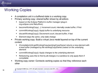 Working Copies
           A compilation unit in a buffered state is a working copy
           Primary working copy: shared buffer shown by all editors
                based on the Eclipse Platform’s buffer manager (plug-in
                 org.eclipse.core.filebuffers)
                becomeWorkingCopy(...): Increment count, internally create buffer, if first
                commitWorkingCopy(): Apply buffer to underlying resource
                discardWorkingCopy(): Decrement count, discard buffer, if last
                Element stays the same, only state change
           Private working copy: Build a virtual Java model layered on top of the current
            content
                ICompilationUnit.getWorkingCopy(workingCopyOwner) returns a new element with
                 a new buffer (managed by the workingCopyOwner) based on the underlying
                 element
                commitWorkingCopy(): Apply changes to the underlying element
                Refactoring uses this to first try all changes in a sandbox to only apply them if
                 compilable
           Working copy owner: Connects working copies so that they reference each
            other

             Copyright © IBM Corp., 2010. All rights reserved. Licensed under EPL, v1.0.
15
 