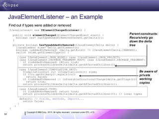 JavaElementListener – an Example
     Find out if types were added or removed
     fJavaListener= new IElementChangedListener() {
         public void elementChanged(ElementChangedEvent event) {                                    Parent constructs:
           boolean res= hasTypeAddedOrRemoved(event.getDelta());                                    Recursively go
         }
                                                                                                    down the delta
         private boolean hasTypeAddedOrRemoved(IJavaElementDelta delta) {                           tree
           IJavaElement elem= delta.getElement();
           boolean isAddedOrRemoved= (delta.getKind() != IJavaElementDelta.CHANGED);
           switch (elem.getElementType()) {
                  case IJavaElement.JAVA_MODEL: case IJavaElement.JAVA_PROJECT:
                  case IJavaElement.PACKAGE_FRAGMENT_ROOT: case IJavaElement.PACKAGE_FRAGMENT:
                    if (isAddedOrRemoved) return true;
                    return processChildrenDelta(delta.getAffectedChildren());
                  case IJavaElement.COMPILATION_UNIT:
                    ICompilationUnit cu= (ICompilationUnit) elem;                                         Be aware of
                    if (!cu.getPrimary().equals(cu))                                                      private
                      return false;
                    if (isAddedOrRemoved || isPossibleStructuralChange(delta.getFlags()))                 working
                      return true;                                                                        copies
                    return processChildrenDelta(delta.getAffectedChildren());
                  case IJavaElement.TYPE:
                    if (isAddedOrRemoved) return true;
                    return processChildrenDelta(delta.getAffectedChildren()); // inner types
                  default: // fields, methods, imports...
                    return false;
              }
          }
     }
                      Copyright © IBM Corp., 2010. All rights reserved. Licensed under EPL, v1.0.
17
 
