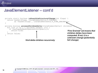JavaElementListener – cont’d
     private static boolean isPossibleStructuralChange(int flags) {
       return hasSet(flags, IJavaElementDelta.F_CONTENT)
              && !hasSet(flags , IJavaElementDelta.F_FINE_GRAINED));
     }
     private boolean processChildrenDelta(IJavaElementDelta[] children) {
       for (int i= 0; i < children.length; i++) {
         if (hasTypeAddedOrRemoved(children[i]))
           return true;                                           ‘Fine Grained’ set means that
       }
       return false;                                              children deltas have been
     }                                                            computed. If not, it is a
                                                                                              unknown change (potentially
                                Visit delta children recursively                              full change)




                Copyright © IBM Corp., 2010. All rights reserved. Licensed under EPL, v1.0.
18
 