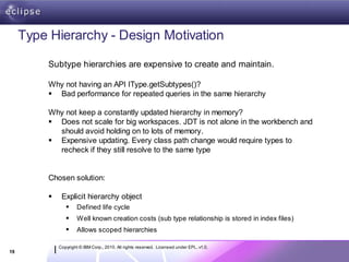 Type Hierarchy - Design Motivation

          Subtype hierarchies are expensive to create and maintain.

          Why not having an API IType.getSubtypes()?
           Bad performance for repeated queries in the same hierarchy

          Why not keep a constantly updated hierarchy in memory?
           Does not scale for big workspaces. JDT is not alone in the workbench and
            should avoid holding on to lots of memory.
           Expensive updating. Every class path change would require types to
            recheck if they still resolve to the same type


          Chosen solution:

              Explicit hierarchy object
                      Defined life cycle
                      Well known creation costs (sub type relationship is stored in index files)
                      Allows scoped hierarchies

              Copyright © IBM Corp., 2010. All rights reserved. Licensed under EPL, v1.0.
19
 