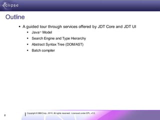 Outline
     A guided tour through services offered by JDT Core and JDT UI
           Java Model TM




           Search Engine and Type Hierarchy
           Abstract Syntax Tree (DOM/AST)
           Batch compiler




          Copyright © IBM Corp., 2010. All rights reserved. Licensed under EPL, v1.0.
2
 