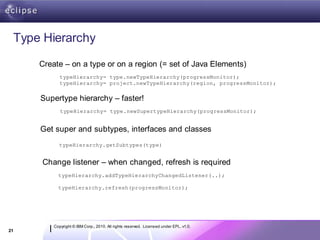 Type Hierarchy
     Create – on a type or on a region (= set of Java Elements)
            typeHierarchy= type.newTypeHierarchy(progressMonitor);
            typeHierarchy= project.newTypeHierarchy(region, progressMonitor);


     Supertype hierarchy – faster!
            typeHierarchy= type.newSupertypeHierarchy(progressMonitor);


     Get super and subtypes, interfaces and classes
           typeHierarchy.getSubtypes(type)


     Change listener – when changed, refresh is required
           typeHierarchy.addTypeHierarchyChangedListener(..);

           typeHierarchy.refresh(progressMonitor);




         Copyright © IBM Corp., 2010. All rights reserved. Licensed under EPL, v1.0.
21
 