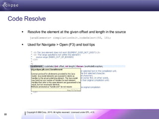 Code Resolve

            Resolve the element at the given offset and length in the source
                javaElements= compilationUnit.codeSelect(50, 10);

            Used for Navigate > Open (F3) and tool tips




             Copyright © IBM Corp., 2010. All rights reserved. Licensed under EPL, v1.0.
22
 