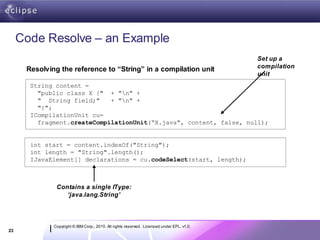 Code Resolve – an Example
                                                                                            Set up a
                                                                                            compilation
      Resolving the reference to “String” in a compilation unit
                                                                                            unit
       String content =
         "public class X {" + "n" +
         " String field;"    + "n" +
         "}";
       ICompilationUnit cu=
         fragment.createCompilationUnit(“X.java", content, false, null);


       int start = content.indexOf("String");
       int length = "String".length();
       IJavaElement[] declarations = cu.codeSelect(start, length);



               Contains a single IType:
                  ‘java.lang.String’



              Copyright © IBM Corp., 2010. All rights reserved. Licensed under EPL, v1.0.
23
 
