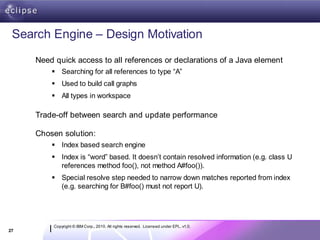 Search Engine – Design Motivation
     Need quick access to all references or declarations of a Java element
          Searching for all references to type “A”
          Used to build call graphs
          All types in workspace

     Trade-off between search and update performance

     Chosen solution:
          Index based search engine
          Index is “word” based. It doesn’t contain resolved information (e.g. class U
           references method foo(), not method A#foo()).
          Special resolve step needed to narrow down matches reported from index
           (e.g. searching for B#foo() must not report U).




          Copyright © IBM Corp., 2010. All rights reserved. Licensed under EPL, v1.0.
27
 