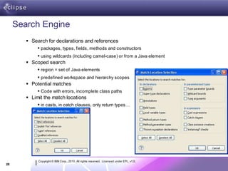 Search Engine
         Search for declarations and references
              packages, types, fields, methods and constructors
              using wildcards (including camel-case) or from a Java element
         Scoped search
              region = set of Java elements
              predefined workspace and hierarchy scopes
         Potential matches
              Code with errors, incomplete class paths
         Limit the match locations
              in casts, in catch clauses, only return types…




             Copyright © IBM Corp., 2010. All rights reserved. Licensed under EPL, v1.0.
28
 