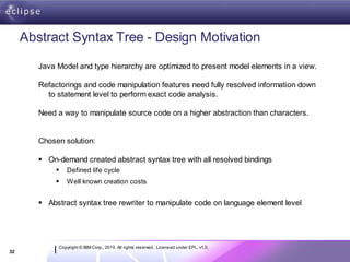 Abstract Syntax Tree - Design Motivation

        Java Model and type hierarchy are optimized to present model elements in a view.

        Refactorings and code manipulation features need fully resolved information down
          to statement level to perform exact code analysis.

        Need a way to manipulate source code on a higher abstraction than characters.


        Chosen solution:

         On-demand created abstract syntax tree with all resolved bindings
                Defined life cycle
                Well known creation costs


         Abstract syntax tree rewriter to manipulate code on language element level




             Copyright © IBM Corp., 2010. All rights reserved. Licensed under EPL, v1.0.
32
 