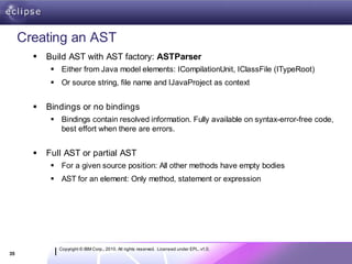 Creating an AST
          Build AST with AST factory: ASTParser
             Either from Java model elements: ICompilationUnit, IClassFile (ITypeRoot)
             Or source string, file name and IJavaProject as context


          Bindings or no bindings
             Bindings contain resolved information. Fully available on syntax-error-free code,
              best effort when there are errors.


          Full AST or partial AST
             For a given source position: All other methods have empty bodies
             AST for an element: Only method, statement or expression




              Copyright © IBM Corp., 2010. All rights reserved. Licensed under EPL, v1.0.
35
 