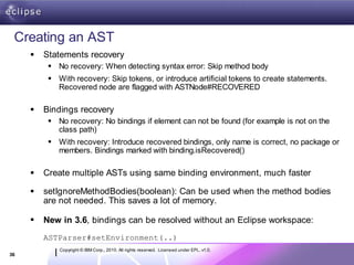 Creating an AST
        Statements recovery
           No recovery: When detecting syntax error: Skip method body
           With recovery: Skip tokens, or introduce artificial tokens to create statements.
            Recovered node are flagged with ASTNode#RECOVERED

        Bindings recovery
           No recovery: No bindings if element can not be found (for example is not on the
            class path)
           With recovery: Introduce recovered bindings, only name is correct, no package or
            members. Bindings marked with binding.isRecovered()

        Create multiple ASTs using same binding environment, much faster

        setIgnoreMethodBodies(boolean): Can be used when the method bodies
         are not needed. This saves a lot of memory.

        New in 3.6, bindings can be resolved without an Eclipse workspace:
         ASTParser#setEnvironment(..)
             Copyright © IBM Corp., 2010. All rights reserved. Licensed under EPL, v1.0.
36
 