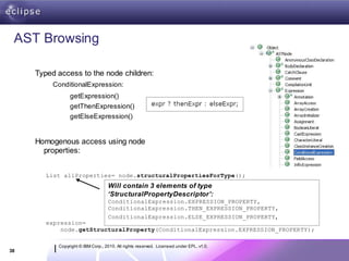 AST Browsing

     Typed access to the node children:
          ConditionalExpression:
                getExpression()
                getThenExpression()
                getElseExpression()


     Homogenous access using node
       properties:


        List allProperties= node.structuralPropertiesForType();
                                   Will contain 3 elements of type
                                   ‘StructuralPropertyDescriptor’:
                                   ConditionalExpression.EXPRESSION_PROPERTY,
                                   ConditionalExpression.THEN_EXPRESSION_PROPERTY,
                                   ConditionalExpression.ELSE_EXPRESSION_PROPERTY,
        expression=
            node.getStructuralProperty(ConditionalExpression.EXPRESSION_PROPERTY);

           Copyright © IBM Corp., 2010. All rights reserved. Licensed under EPL, v1.0.
38
 