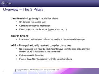 Overview – The 3 Pillars

    Java Model – Lightweight model for views
         OK to keep references to it
         Contains unresolved information
         From projects to declarations (types, methods,...)

    Search Engine
         Indexes of declarations, references and type hierarchy relationships

    AST – Fine-grained, fully resolved compiler parse tree
         No references to it must be kept: Clients have to make sure only a limited
          number of ASTs is loaded at the same time
         Fully resolved information
         From a Java file (‘Compilation Unit’) to identifier tokens



        Copyright © IBM Corp., 2010. All rights reserved. Licensed under EPL, v1.0.
4
 