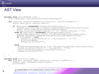 AST View
     private void print(ASTNode node) {
         List properties= node.structuralPropertiesForType();
         for (Iterator iterator= properties.iterator(); iterator.hasNext();) {
             Object descriptor= iterator.next();
             if (descriptor instanceof SimplePropertyDescriptor) {
                 SimplePropertyDescriptor simple= (SimplePropertyDescriptor)descriptor;
                 Object value= node.getStructuralProperty(simple);
                 System.out.println(simple.getId() + " (" + value.toString() + ")");
             } else if (descriptor instanceof ChildPropertyDescriptor) {
                 ChildPropertyDescriptor child= (ChildPropertyDescriptor)descriptor;
                 ASTNode childNode= (ASTNode)node.getStructuralProperty(child);
                 if (childNode != null) {
                      System.out.println("Child (" + child.getId() + ") {");
                      print(childNode);
                      System.out.println("}");
                  }
             } else {
                  ChildListPropertyDescriptor list= (ChildListPropertyDescriptor)descriptor;
                  System.out.println("List (" + list.getId() + "){");
                  print((List)node.getStructuralProperty(list));
                  System.out.println("}");
             }
         }
     }
     private void print(List nodes) {
         for (Iterator iterator= nodes.iterator(); iterator.hasNext();) {
             ASTNode node= (ASTNode)iterator.next();
             print(node);
         }
     }
                Copyright © IBM Corp., 2010. All rights reserved. Licensed under EPL, v1.0.
40
 