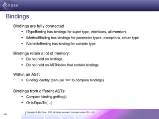 Bindings
     Bindings are fully connected
          ITypeBinding has bindings for super type, interfaces, all members
          IMethodBinding has bindings for parameter types, exceptions, return type
          IVariableBinding has binding for variable type

     Bindings retain a lot of memory:
          Do not hold on bindings
          Do not hold on ASTNodes that contain bindings

     Within an AST:
          Binding identity (can use ‘==‘ to compare bindings)


     Bindings from different ASTs:
          Compare binding.getKey()
          Or isEqualTo(…)

            Copyright © IBM Corp., 2010. All rights reserved. Licensed under EPL, v1.0.
41
 