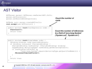 AST Visitor
     ASTParser parser= ASTParser.newParser(AST.JLS3);
     parser.setSource(cu);
     parser.setResolveBindings(true);                                                       Count the number of
                                                                                            casts
     ASTNode root= parser.createAST(null);
     root.accept(new ASTVisitor() {

       public boolean visit(CastExpression node) {
         fCastCount++;
         return true;                                                                       Count the number of references
       }                                                                                    to a field of ‘java.lang.System’
                                                                                            (‘System.out’, ‘System.err’)

       public boolean visit(SimpleName node) {
         IBinding binding= node.resolveBinding();
         if (binding instanceof IVariableBinding) {
           IVariableBinding varBinding= (IVariableBinding) binding;
           ITypeBinding declaringType= varBinding.getDeclaringClass();
           if (varBinding.isField() &&
                    "java.lang.System".equals(declaringType.getQualifiedName())) {
              fAccessesToSystemFields++;
           }
         }
         return true;
       }


              Copyright © IBM Corp., 2010. All rights reserved. Licensed under EPL, v1.0.
43
 
