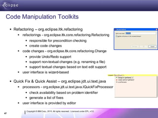 Code Manipulation Toolkits
      Refactoring – org.eclipse.ltk.refactoring
          refactorings - org.eclipse.ltk.core.refactoring.Refactoring
               responsible for precondition checking
               create code changes
          code changes - org.eclipse.ltk.core.refactoring.Change
               provide Undo/Redo support
               support non-textual changes (e.g. renaming a file)
               support textual changes based on text edit support
          user interface is wizard-based

      Quick Fix & Quick Assist – org.eclipse.jdt.ui.text.java
          processors - org.eclipse.jdt.ui.text.java.IQuickFixProcessor
               check availability based on problem identifier
               generate a list of fixes
          user interface is provided by editor

               Copyright © IBM Corp., 2010. All rights reserved. Licensed under EPL, v1.0.
47
 