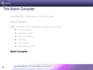 The Batch Compiler
     Java Model – Lightweight model for views

     Search Engine

     AST – Precise, fully resolved compiler parse tree
          Overall design
          Creating an AST
          AST node details
          Bindings
          AST rewrite
          Refactoring toolkit

     Batch Compiler




         Copyright © IBM Corp., 2010. All rights reserved. Licensed under EPL, v1.0.
48
 