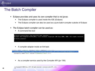 The Batch Compiler
         Eclipse provides and uses its own compiler that is not javac
                   The Eclipse compiler is used inside the IDE (Eclipse)
                   The Eclipse compiler can also be used as a pure batch compiler outside of Eclipse

         The Eclipse batch compiler can be used as:
                   A command line tool




                   A compiler adapter inside an Ant task:




                   As a compiler service used by the Compiler API (jsr 199)


                 Copyright © IBM Corp., 2010. All rights reserved. Licensed under EPL, v1.0.
49
 