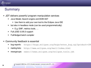 Summary
  JDT delivers powerful program manipulation services
       Java Model, Search engine and DOM AST
            Use them to add your own tool to the Eclipse Java IDE
       but also in headless mode (can be used programmatically)
            E.g. EMF, metrics tools, …
       Full J2SE 5.0/6.0 support
       Full-fledged batch compiler


  Community feedback is essential
       bug reports:          https://bugs.eclipse.org/bugs/enter_bug.cgi?product=JDT
       mailing lists:        http://www.eclipse.org/mail/index.html
       newsgroups: news://news.eclipse.org/eclipse.tools.jdt




              Copyright © IBM Corp., 2010. All rights reserved. Licensed under EPL, v1.0.
50
 